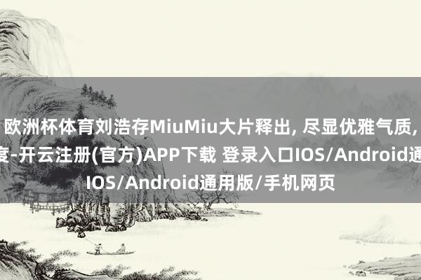 欧洲杯体育刘浩存MiuMiu大片释出, 尽显优雅气质, 好意思出新高度-开云注册(官方)APP下载 登录入口IOS/Android通用版/手机网页