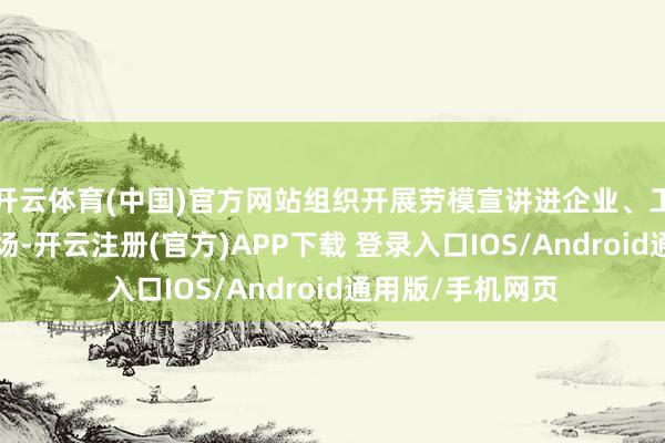开云体育(中国)官方网站组织开展劳模宣讲进企业、工会普法算作等6场-开云注册(官方)APP下载 登录入口IOS/Android通用版/手机网页