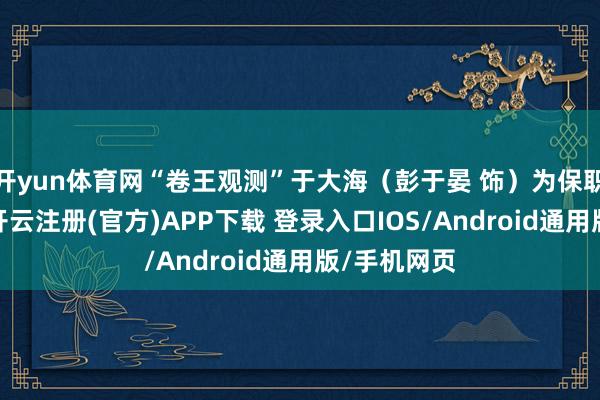 开yun体育网“卷王观测”于大海（彭于晏 饰）为保职责造大案-开云注册(官方)APP下载 登录入口IOS/Android通用版/手机网页