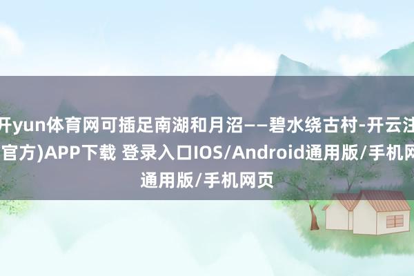 开yun体育网可插足南湖和月沼——碧水绕古村-开云注册(官方)APP下载 登录入口IOS/Android通用版/手机网页