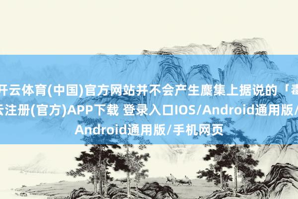 开云体育(中国)官方网站并不会产生麇集上据说的「毒药」-开云注册(官方)APP下载 登录入口IOS/Android通用版/手机网页