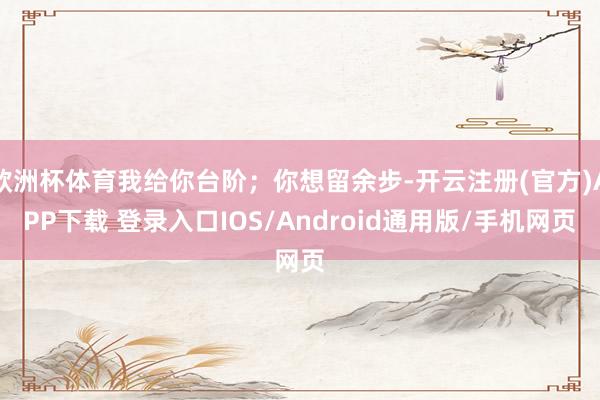 欧洲杯体育我给你台阶；你想留余步-开云注册(官方)APP下载 登录入口IOS/Android通用版/手机网页