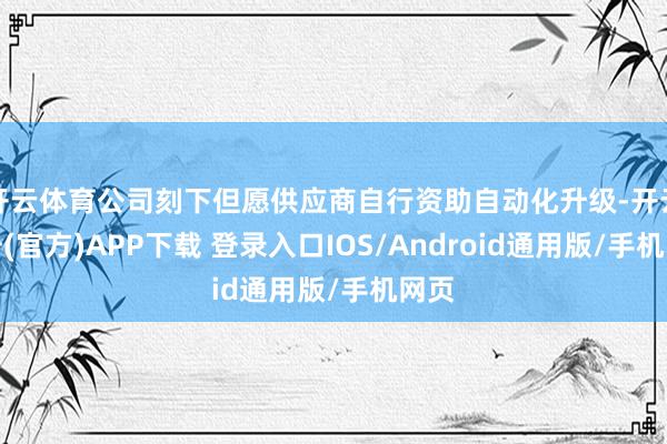开云体育公司刻下但愿供应商自行资助自动化升级-开云注册(官方)APP下载 登录入口IOS/Android通用版/手机网页