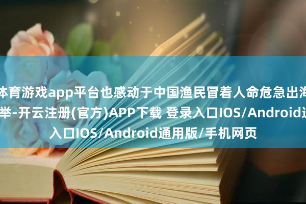 体育游戏app平台也感动于中国渔民冒着人命危急出海救东说念主的义举-开云注册(官方)APP下载 登录入口IOS/Android通用版/手机网页