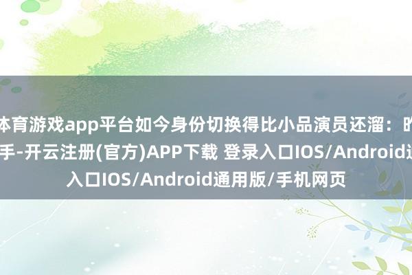 体育游戏app平台如今身份切换得比小品演员还溜：昨天如故台上的选手-开云注册(官方)APP下载 登录入口IOS/Android通用版/手机网页