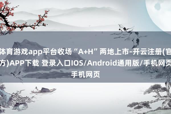 体育游戏app平台收场“A+H”两地上市-开云注册(官方)APP下载 登录入口IOS/Android通用版/手机网页