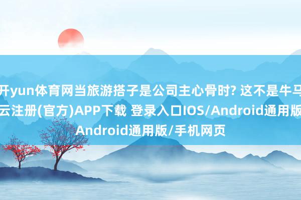 开yun体育网当旅游搭子是公司主心骨时? 这不是牛马是战马-开云注册(官方)APP下载 登录入口IOS/Android通用版/手机网页