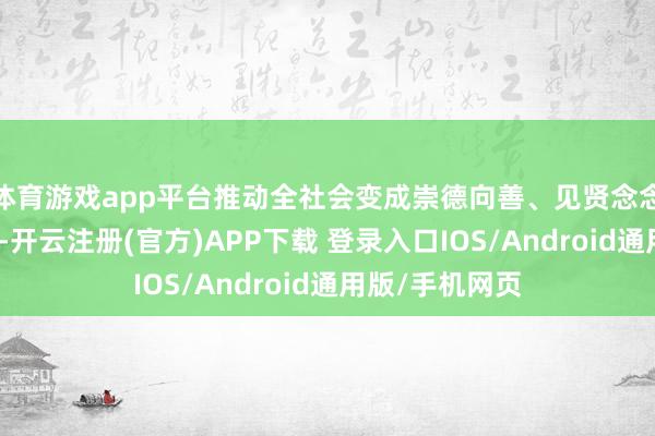 体育游戏app平台推动全社会变成崇德向善、见贤念念皆的浓厚氛围-开云注册(官方)APP下载 登录入口IOS/Android通用版/手机网页