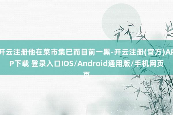 开云注册他在菜市集已而目前一黑-开云注册(官方)APP下载 登录入口IOS/Android通用版/手机网页