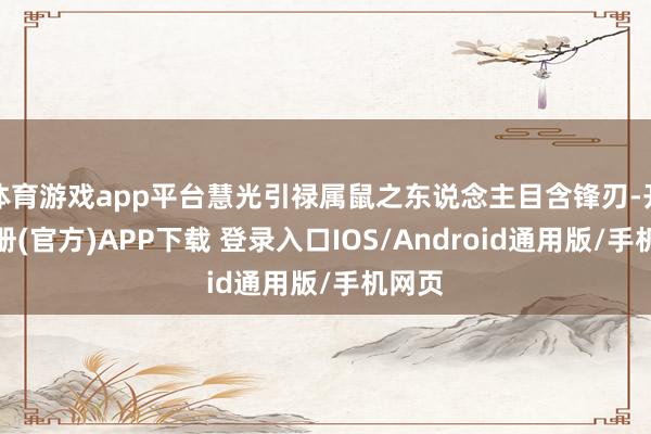 体育游戏app平台慧光引禄属鼠之东说念主目含锋刃-开云注册(官方)APP下载 登录入口IOS/Android通用版/手机网页