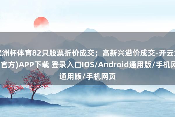 欧洲杯体育82只股票折价成交；高新兴溢价成交-开云注册(官方)APP下载 登录入口IOS/Android通用版/手机网页