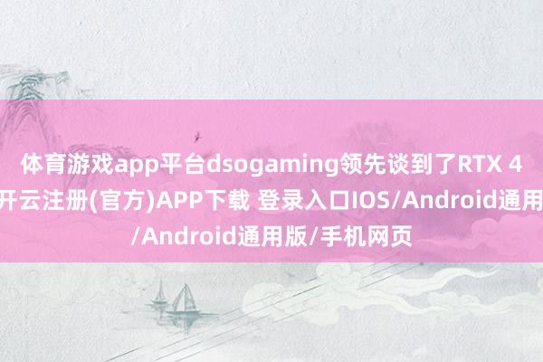 体育游戏app平台dsogaming领先谈到了RTX 4090的阐扬-开云注册(官方)APP下载 登录入口IOS/Android通用版/手机网页