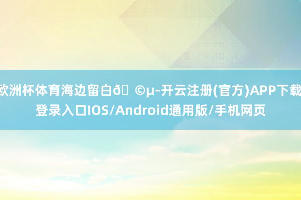 欧洲杯体育海边留白🩵-开云注册(官方)APP下载 登录入口IOS/Android通用版/手机网页