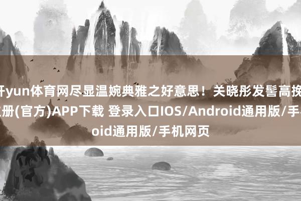 开yun体育网尽显温婉典雅之好意思！关晓彤发髻高挽-开云注册(官方)APP下载 登录入口IOS/Android通用版/手机网页