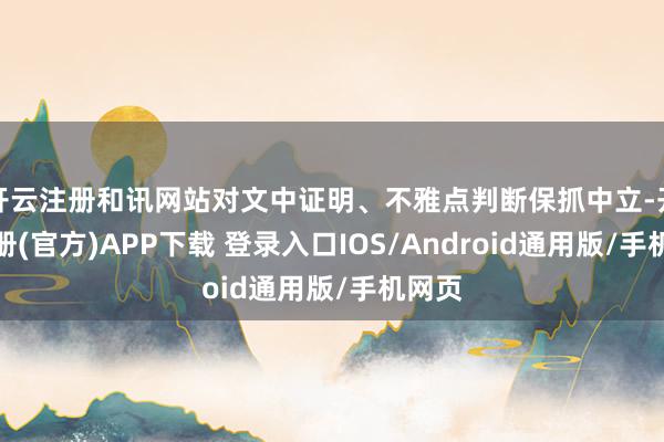 开云注册和讯网站对文中证明、不雅点判断保抓中立-开云注册(官方)APP下载 登录入口IOS/Android通用版/手机网页