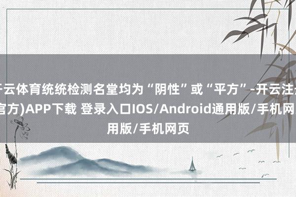 开云体育统统检测名堂均为“阴性”或“平方”-开云注册(官方)APP下载 登录入口IOS/Android通用版/手机网页
