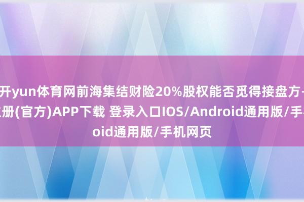 开yun体育网前海集结财险20%股权能否觅得接盘方-开云注册(官方)APP下载 登录入口IOS/Android通用版/手机网页
