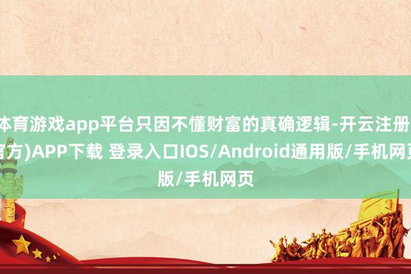 体育游戏app平台只因不懂财富的真确逻辑-开云注册(官方)APP下载 登录入口IOS/Android通用版/手机网页