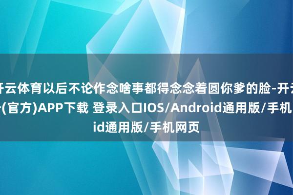 开云体育以后不论作念啥事都得念念着圆你爹的脸-开云注册(官方)APP下载 登录入口IOS/Android通用版/手机网页