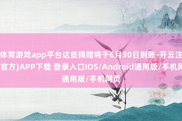 体育游戏app平台这些捐赠将于6月30日到账-开云注册(官方)APP下载 登录入口IOS/Android通用版/手机网页