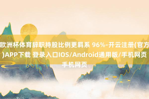 欧洲杯体育辞职持股比例更羁系 96%-开云注册(官方)APP下载 登录入口IOS/Android通用版/手机网页