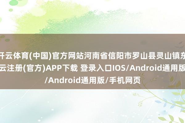 开云体育(中国)官方网站河南省信阳市罗山县灵山镇东说念主-开云注册(官方)APP下载 登录入口IOS/Android通用版/手机网页