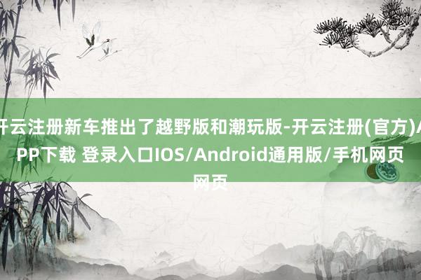 开云注册新车推出了越野版和潮玩版-开云注册(官方)APP下载 登录入口IOS/Android通用版/手机网页