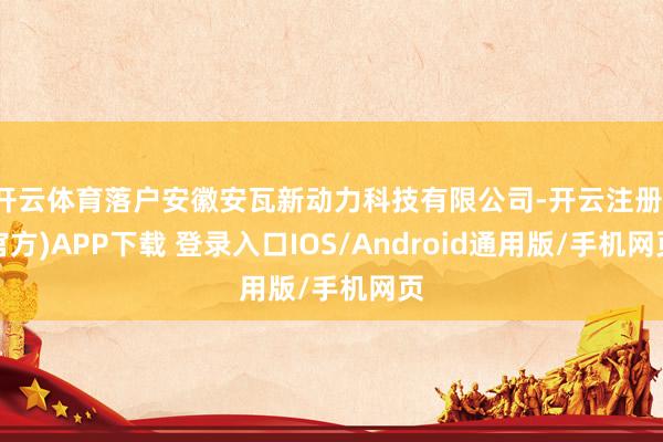 开云体育落户安徽安瓦新动力科技有限公司-开云注册(官方)APP下载 登录入口IOS/Android通用版/手机网页