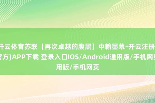 开云体育苏联【再次卓越的腹黑】中翰墨幕-开云注册(官方)APP下载 登录入口IOS/Android通用版/手机网页