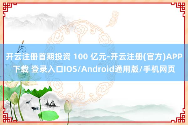 开云注册首期投资 100 亿元-开云注册(官方)APP下载 登录入口IOS/Android通用版/手机网页