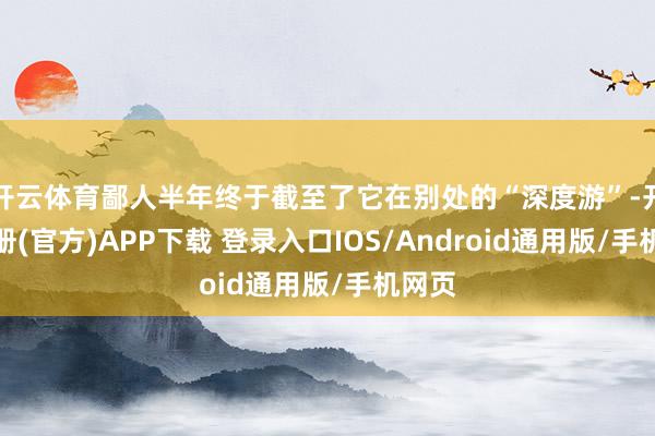 开云体育鄙人半年终于截至了它在别处的“深度游”-开云注册(官方)APP下载 登录入口IOS/Android通用版/手机网页