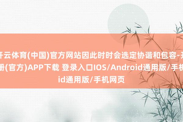 开云体育(中国)官方网站因此时时会选定协谐和包容-开云注册(官方)APP下载 登录入口IOS/Android通用版/手机网页