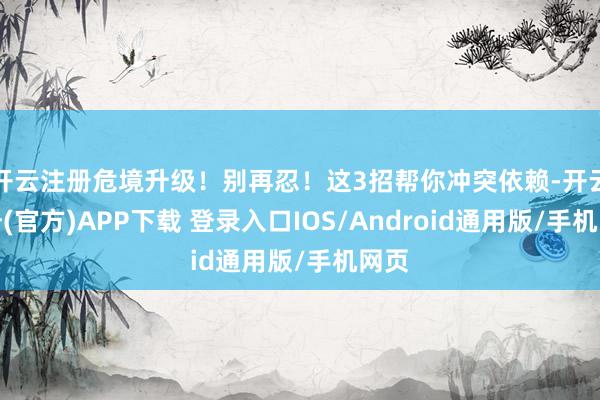 开云注册危境升级！别再忍！这3招帮你冲突依赖-开云注册(官方)APP下载 登录入口IOS/Android通用版/手机网页