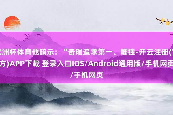 欧洲杯体育他暗示：“奇瑞追求第一、唯独-开云注册(官方)APP下载 登录入口IOS/Android通用版/手机网页