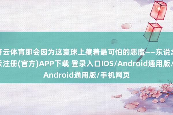 开云体育那会因为这寰球上藏着最可怕的恶魔——东说念主类-开云注册(官方)APP下载 登录入口IOS/Android通用版/手机网页