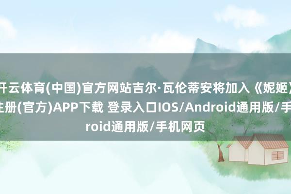 开云体育(中国)官方网站吉尔·瓦伦蒂安将加入《妮姬》-开云注册(官方)APP下载 登录入口IOS/Android通用版/手机网页