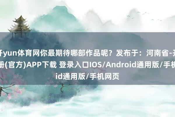 开yun体育网你最期待哪部作品呢？发布于：河南省-开云注册(官方)APP下载 登录入口IOS/Android通用版/手机网页