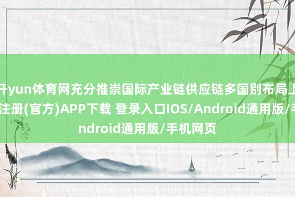 开yun体育网充分推崇国际产业链供应链多国别布局上风-开云注册(官方)APP下载 登录入口IOS/Android通用版/手机网页