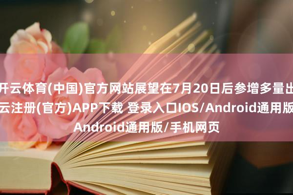 开云体育(中国)官方网站展望在7月20日后参增多量出货阶段-开云注册(官方)APP下载 登录入口IOS/Android通用版/手机网页