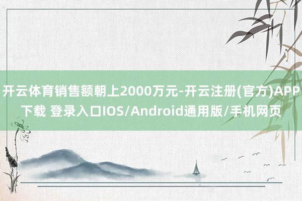 开云体育销售额朝上2000万元-开云注册(官方)APP下载 登录入口IOS/Android通用版/手机网页