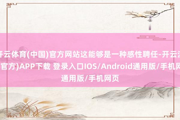 开云体育(中国)官方网站这能够是一种感性聘任-开云注册(官方)APP下载 登录入口IOS/Android通用版/手机网页