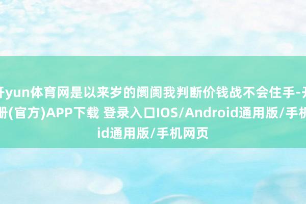 开yun体育网是以来岁的阛阓我判断价钱战不会住手-开云注册(官方)APP下载 登录入口IOS/Android通用版/手机网页