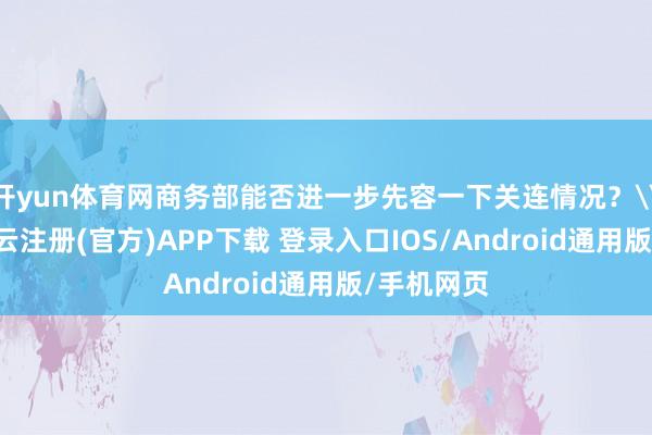 开yun体育网商务部能否进一步先容一下关连情况？\n对此-开云注册(官方)APP下载 登录入口IOS/Android通用版/手机网页