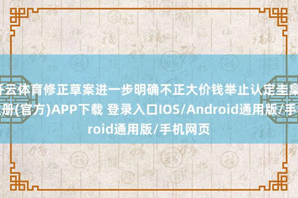 开云体育修正草案进一步明确不正大价钱举止认定圭臬-开云注册(官方)APP下载 登录入口IOS/Android通用版/手机网页
