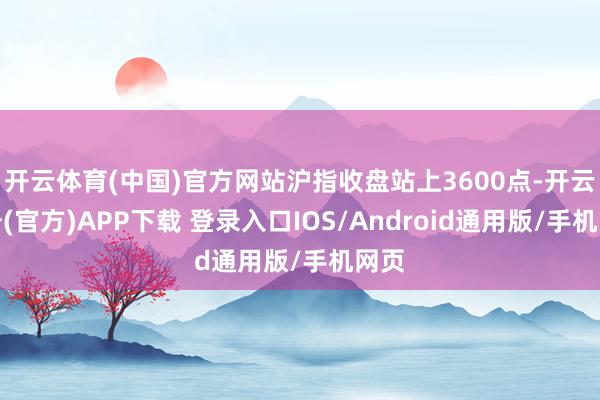 开云体育(中国)官方网站沪指收盘站上3600点-开云注册(官方)APP下载 登录入口IOS/Android通用版/手机网页