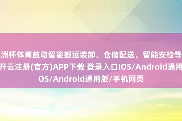 欧洲杯体育鼓动智能搬运装卸、仓储配送、智能安检等要领开拓研发-开云注册(官方)APP下载 登录入口IOS/Android通用版/手机网页