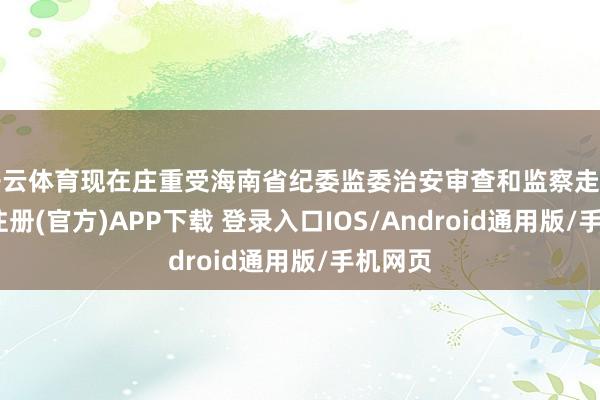 开云体育现在庄重受海南省纪委监委治安审查和监察走访-开云注册(官方)APP下载 登录入口IOS/Android通用版/手机网页
