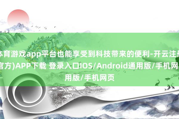 体育游戏app平台也能享受到科技带来的便利-开云注册(官方)APP下载 登录入口IOS/Android通用版/手机网页
