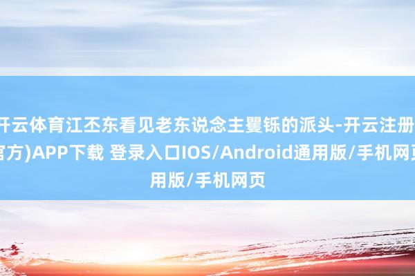开云体育江丕东看见老东说念主矍铄的派头-开云注册(官方)APP下载 登录入口IOS/Android通用版/手机网页