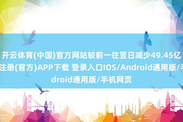 开云体育(中国)官方网站较前一往翌日减少49.45亿元-开云注册(官方)APP下载 登录入口IOS/Android通用版/手机网页